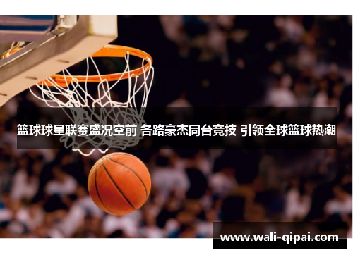 篮球球星联赛盛况空前 各路豪杰同台竞技 引领全球篮球热潮