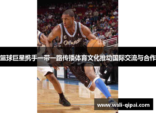 篮球巨星携手一带一路传播体育文化推动国际交流与合作