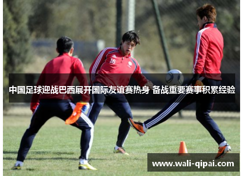 中国足球迎战巴西展开国际友谊赛热身 备战重要赛事积累经验