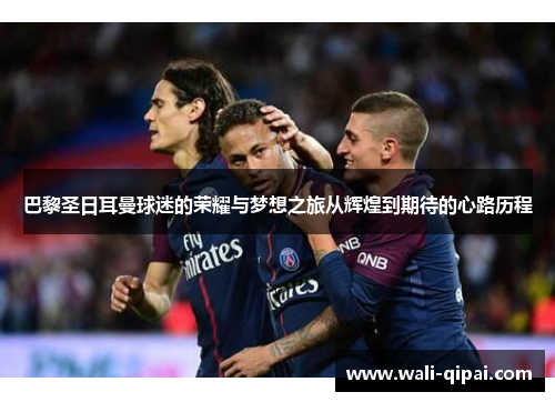 巴黎圣日耳曼球迷的荣耀与梦想之旅从辉煌到期待的心路历程