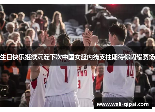 生日快乐继续沉淀下次中国女篮内线支柱期待你闪耀赛场