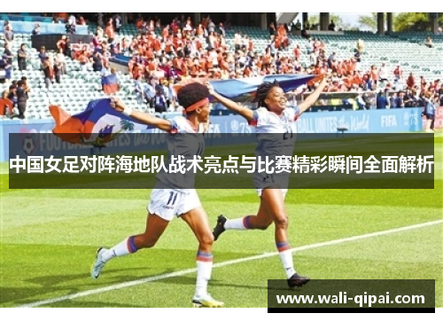 中国女足对阵海地队战术亮点与比赛精彩瞬间全面解析