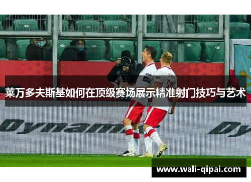莱万多夫斯基如何在顶级赛场展示精准射门技巧与艺术