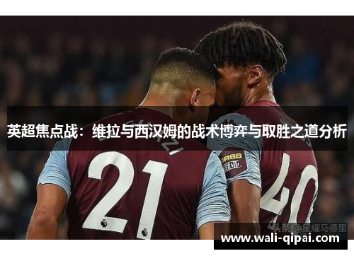 英超焦点战：维拉与西汉姆的战术博弈与取胜之道分析