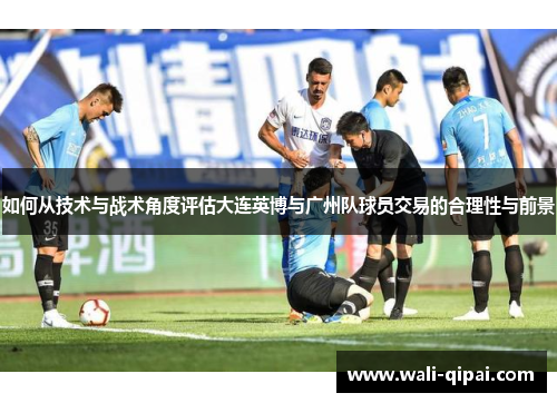 如何从技术与战术角度评估大连英博与广州队球员交易的合理性与前景