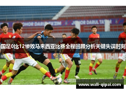 国足0比12惨败马来西亚比赛全程回顾分析关键失误时刻