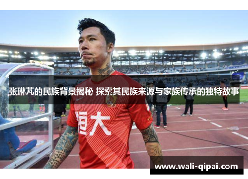 张琳芃的民族背景揭秘 探索其民族来源与家族传承的独特故事