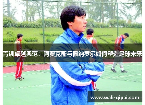 青训卓越典范：阿贾克斯与佩纳罗尔如何塑造足球未来