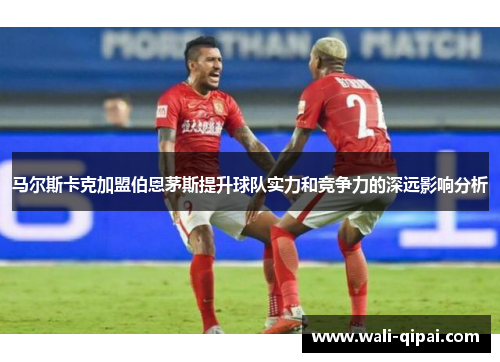 马尔斯卡克加盟伯恩茅斯提升球队实力和竞争力的深远影响分析